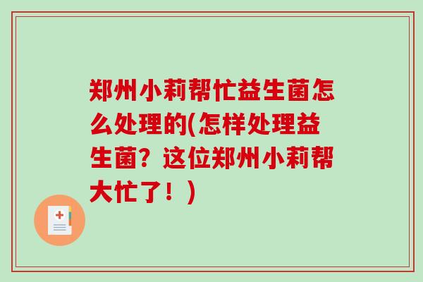 郑州小莉帮忙益生菌怎么处理的(怎样处理益生菌？这位郑州小莉帮大忙了！)