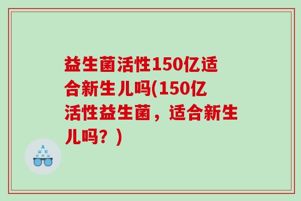 益生菌活性150亿适合新生儿吗(150亿活性益生菌，适合新生儿吗？)