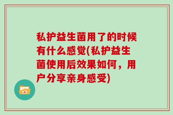 私护益生菌用了的时候有什么感觉(私护益生菌使用后效果如何,用户分享亲身感受) 私护益生菌用了的时候有什么感觉(私护益生菌使用后效果如何,用户分享亲身感受)