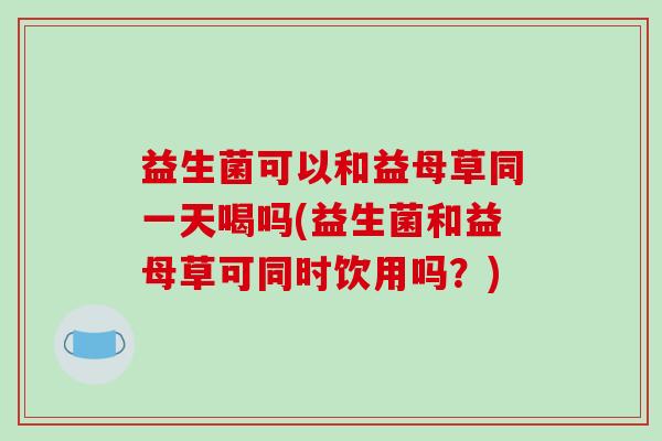 益生菌可以和益母草同一天喝吗(益生菌和益母草可同时饮用吗？)