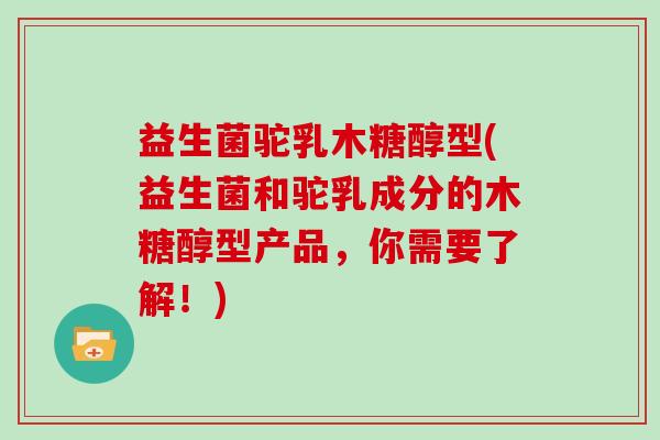 益生菌驼乳木糖醇型(益生菌和驼乳成分的木糖醇型产品，你需要了解！)