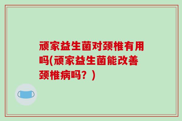 顽家益生菌对颈椎有用吗(顽家益生菌能改善颈椎病吗？)