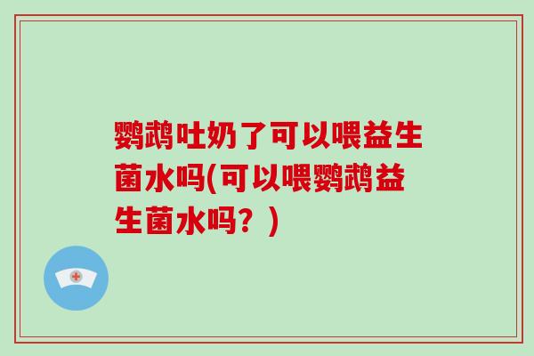 鹦鹉吐奶了可以喂益生菌水吗(可以喂鹦鹉益生菌水吗？)