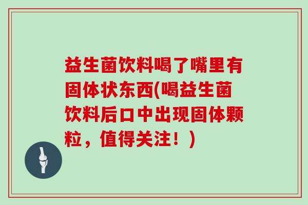 益生菌饮料喝了嘴里有固体状东西(喝益生菌饮料后口中出现固体颗粒，值得关注！)