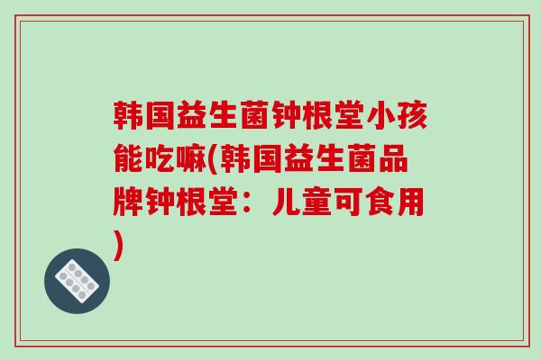 韩国益生菌钟根堂小孩能吃嘛(韩国益生菌品牌钟根堂：儿童可食用)