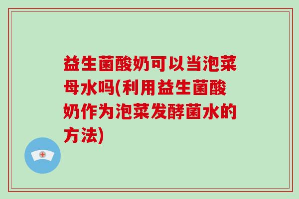 益生菌酸奶可以当泡菜母水吗(利用益生菌酸奶作为泡菜发酵菌水的方法)