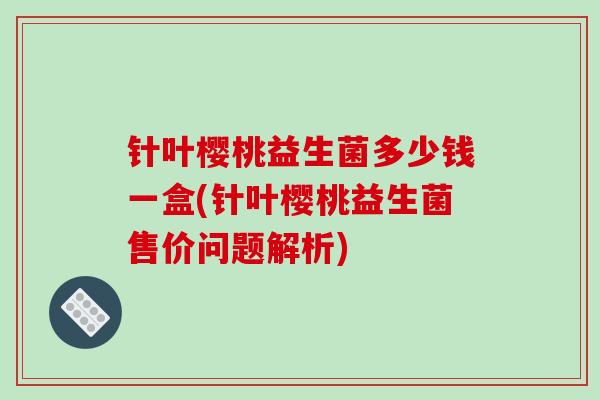 针叶樱桃益生菌多少钱一盒(针叶樱桃益生菌售价问题解析)