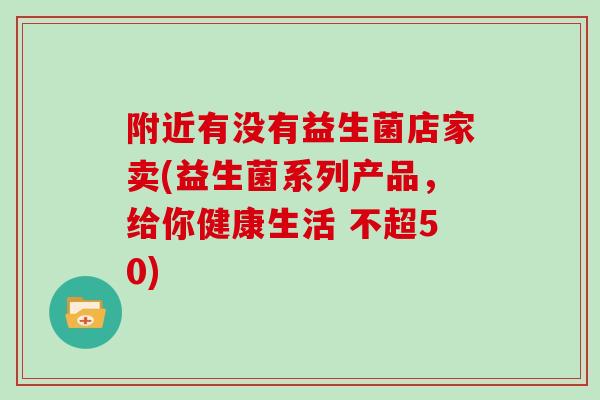 附近有没有益生菌店家卖(益生菌系列产品，给你健康生活 不超50)