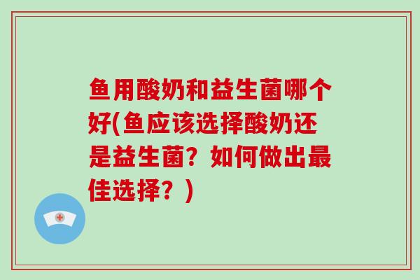 鱼用酸奶和益生菌哪个好(鱼应该选择酸奶还是益生菌？如何做出最佳选择？)