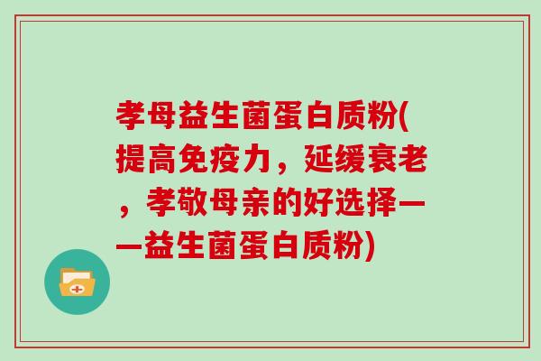 孝母益生菌蛋白质粉(提高免疫力，延缓衰老，孝敬母亲的好选择——益生菌蛋白质粉)