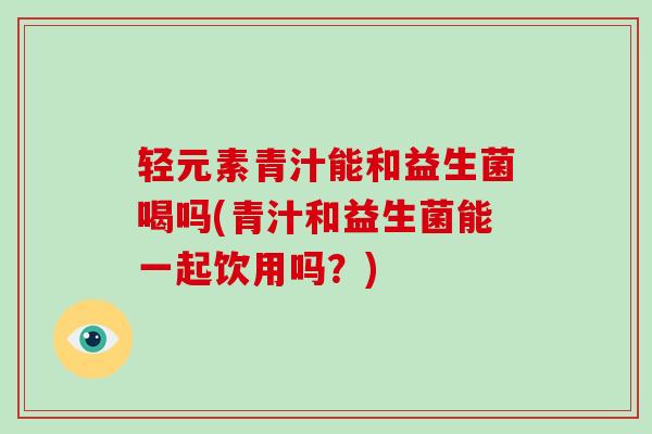 轻元素青汁能和益生菌喝吗(青汁和益生菌能一起饮用吗？)