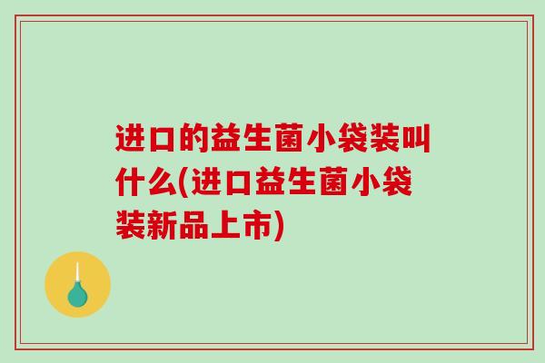 进口的益生菌小袋装叫什么(进口益生菌小袋装新品上市)