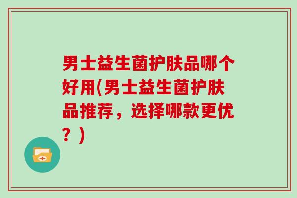 男士益生菌护肤品哪个好用(男士益生菌护肤品推荐，选择哪款更优？)