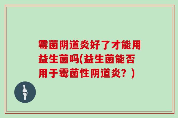 霉菌阴道炎好了才能用益生菌吗(益生菌能否用于霉菌性阴道炎？)