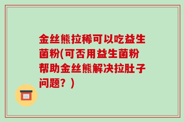金丝熊拉稀可以吃益生菌粉(可否用益生菌粉帮助金丝熊解决拉肚子问题？)