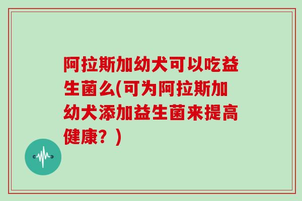 阿拉斯加幼犬可以吃益生菌么(可为阿拉斯加幼犬添加益生菌来提高健康？)