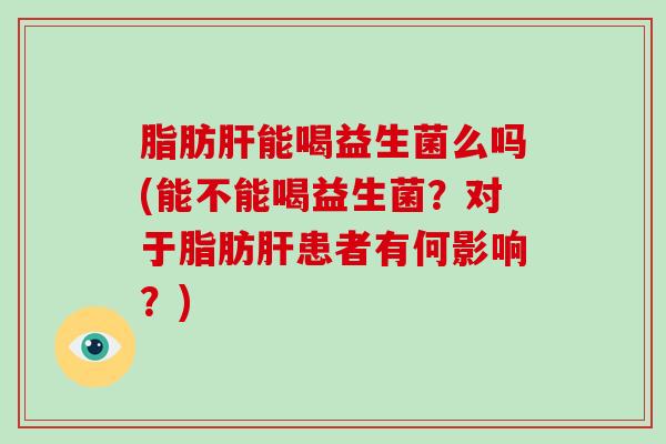 脂肪肝能喝益生菌么吗(能不能喝益生菌？对于脂肪肝患者有何影响？)