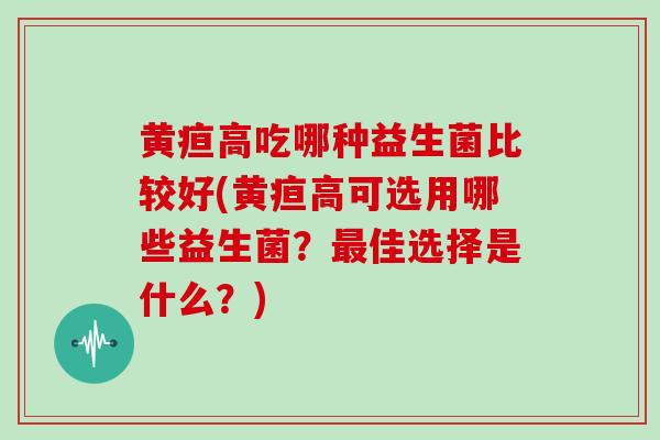 黄疸高吃哪种益生菌比较好(黄疸高可选用哪些益生菌？最佳选择是什么？)