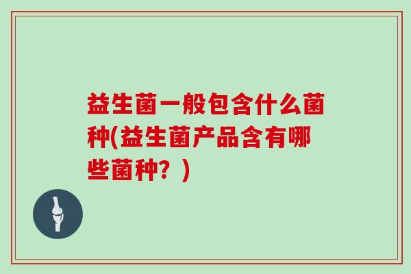 益生菌一般包含什么菌种(益生菌产品含有哪些菌种？)