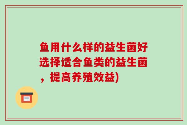 鱼用什么样的益生菌好选择适合鱼类的益生菌，提高养殖效益)