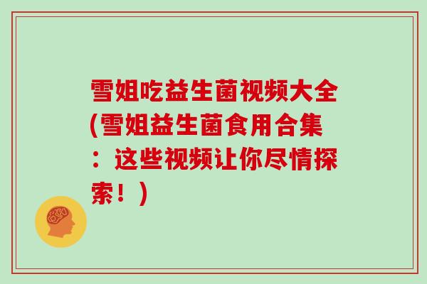 雪姐吃益生菌视频大全(雪姐益生菌食用合集：这些视频让你尽情探索！)