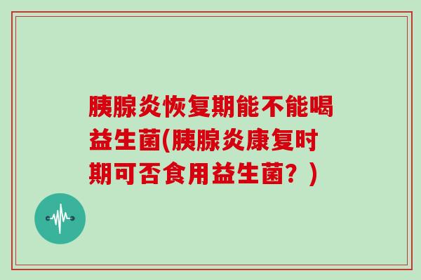 胰腺炎恢复期能不能喝益生菌(胰腺炎康复时期可否食用益生菌？)