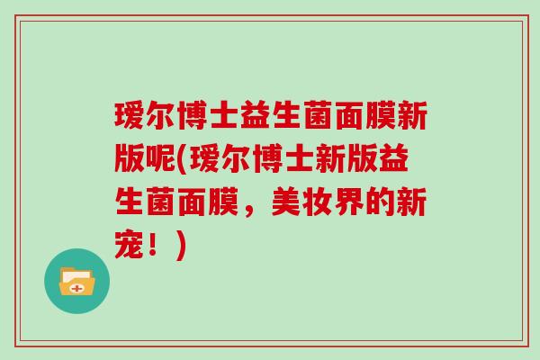 瑷尔博士益生菌面膜新版呢(瑷尔博士新版益生菌面膜，美妆界的新宠！)