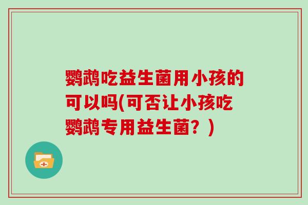 鹦鹉吃益生菌用小孩的可以吗(可否让小孩吃鹦鹉专用益生菌？)