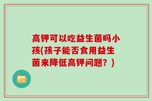 高钾可以吃益生菌吗小孩(孩子能否食用益生菌来降低高钾问题?) 高钾可以吃益生菌吗小孩(孩子能否食用益生菌来降低高钾问题?)