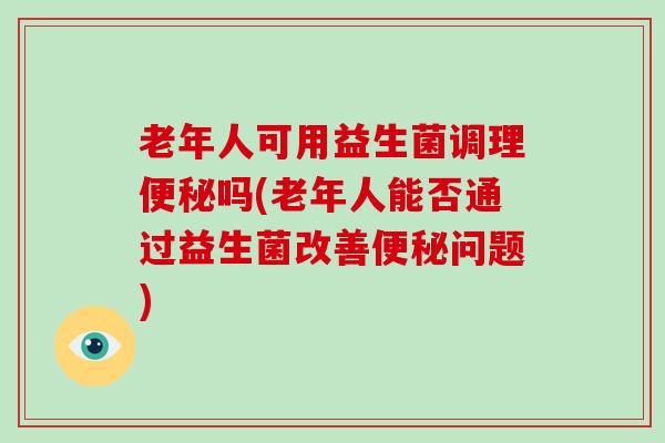 老年人可用益生菌调理便秘吗(老年人能否通过益生菌改善便秘问题)