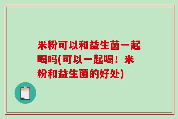 米粉可以和益生菌一起喝吗(可以一起喝!米粉和益生菌的好处) 米粉可以和益生菌一起喝吗(可以一起喝!米粉和益生菌的好处)