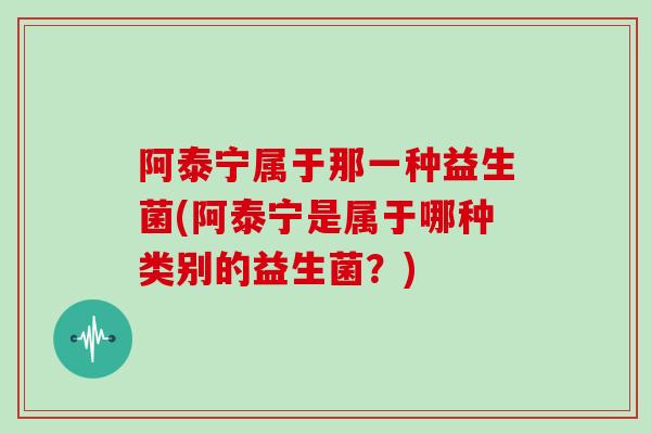 阿泰宁属于那一种益生菌(阿泰宁是属于哪种类别的益生菌？)