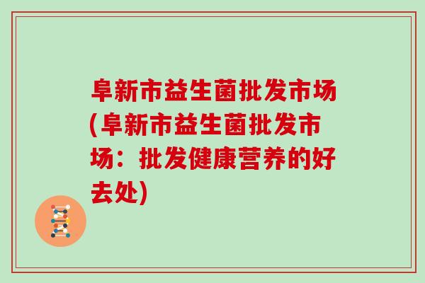 阜新市益生菌批发市场(阜新市益生菌批发市场:批发健康营养的好去处) 阜新市益生菌批发市场(阜新市益生菌批发市场:批发健康营养的好去处)
