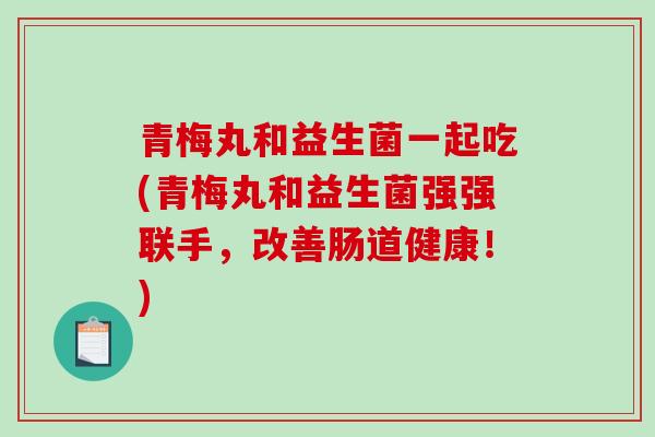 青梅丸和益生菌一起吃(青梅丸和益生菌强强联手，改善肠道健康！)