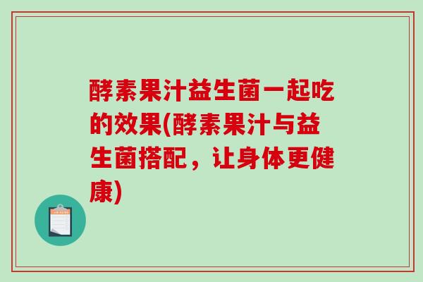 酵素果汁益生菌一起吃的效果(酵素果汁与益生菌搭配，让身体更健康)