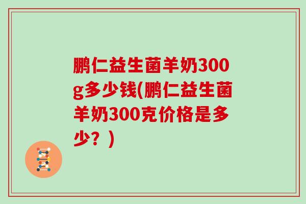 鹏仁益生菌羊奶300g多少钱(鹏仁益生菌羊奶300克价格是多少？)