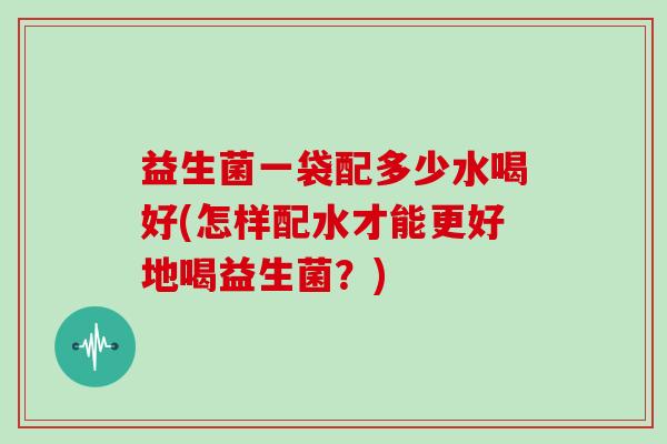 益生菌一袋配多少水喝好(怎样配水才能更好地喝益生菌?) 益生菌一袋配多少水喝好(怎样配水才能更好地喝益生菌?)
