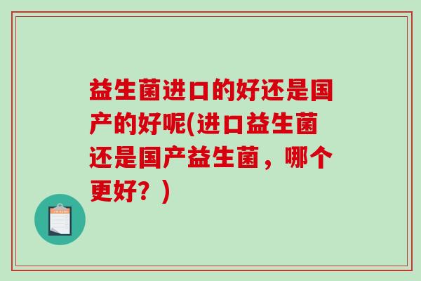益生菌进口的好还是国产的好呢(进口益生菌还是国产益生菌，哪个更好？)