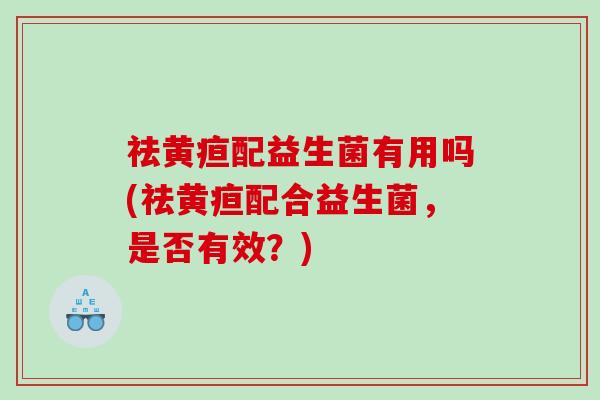 祛黄疸配益生菌有用吗(祛黄疸配合益生菌，是否有效？)