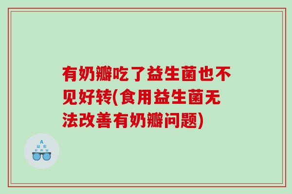 有奶瓣吃了益生菌也不见好转(食用益生菌无法改善有奶瓣问题)