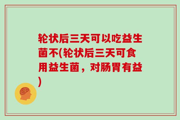 轮状后三天可以吃益生菌不(轮状后三天可食用益生菌，对肠胃有益)