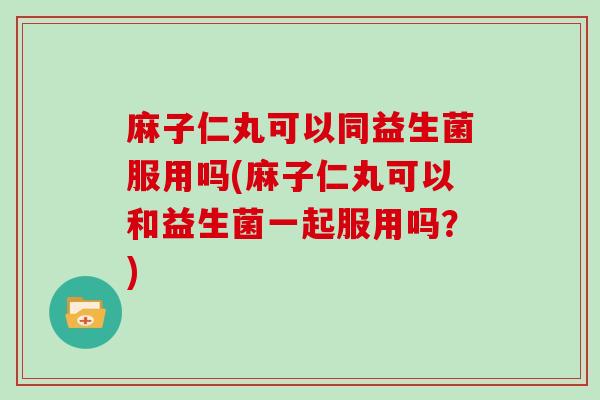 麻子仁丸可以同益生菌服用吗(麻子仁丸可以和益生菌一起服用吗？)