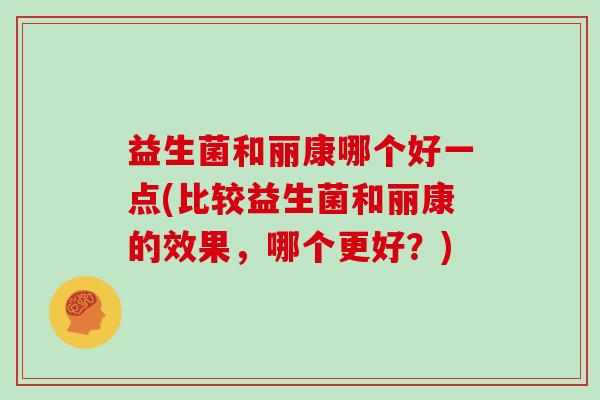 益生菌和丽康哪个好一点(比较益生菌和丽康的效果，哪个更好？)