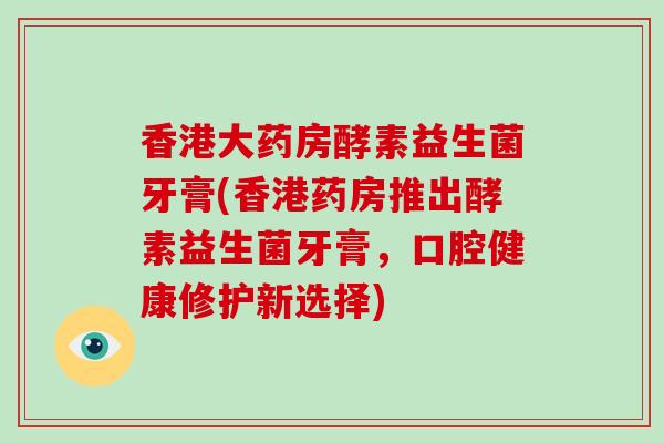 香港大药房酵素益生菌牙膏(香港药房推出酵素益生菌牙膏，口腔健康修护新选择)