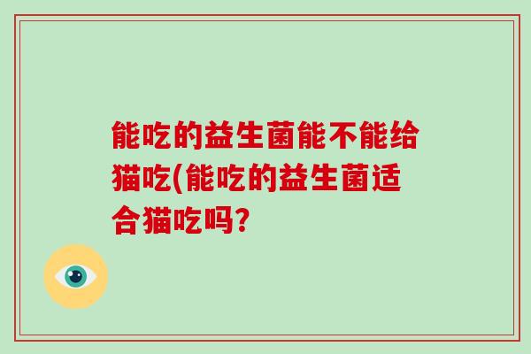 能吃的益生菌能不能给猫吃(能吃的益生菌适合猫吃吗？