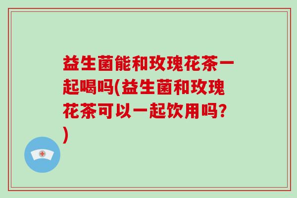 益生菌能和玫瑰花茶一起喝吗(益生菌和玫瑰花茶可以一起饮用吗？)