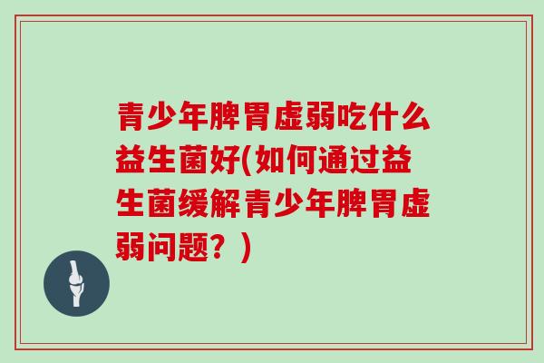 青少年脾胃虚弱吃什么益生菌好(如何通过益生菌缓解青少年脾胃虚弱问题？)