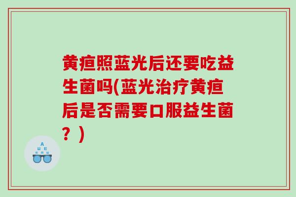 黄疸照蓝光后还要吃益生菌吗(蓝光治疗黄疸后是否需要口服益生菌？)