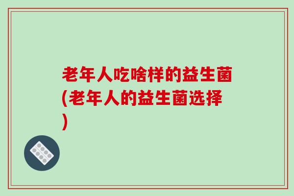 老年人吃啥样的益生菌(老年人的益生菌选择)