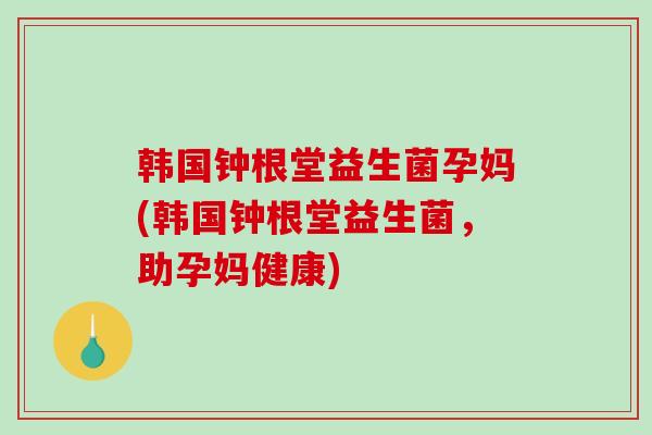 韩国钟根堂益生菌孕妈(韩国钟根堂益生菌,助孕妈健康) 韩国钟根堂益生菌孕妈(韩国钟根堂益生菌,助孕妈健康)